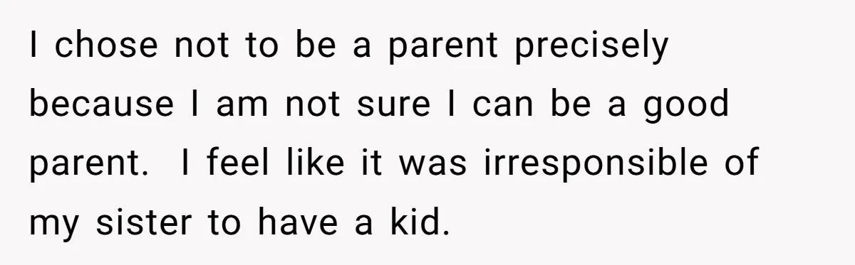I chose not to be a parent precisely because I am not sure I can be a good parent. I feel like it was irresponsible of my sister to have...