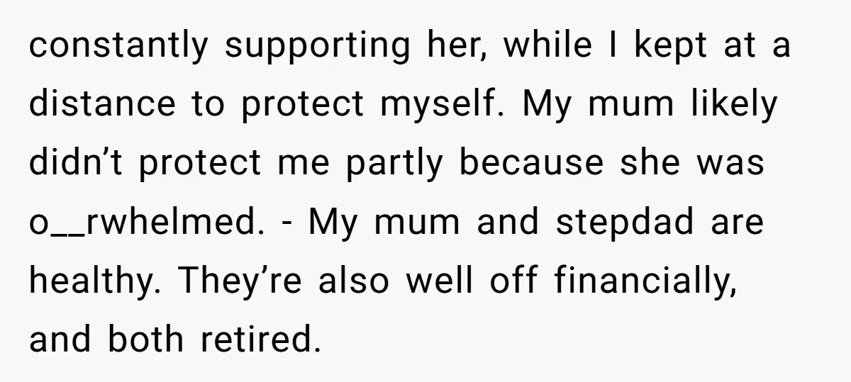 constantly supporting her, while I kept at a distance to protect myself. My mum likely didn’t protect me partly because she was o__rwhelmed. - My mum and stepdad are healthy....