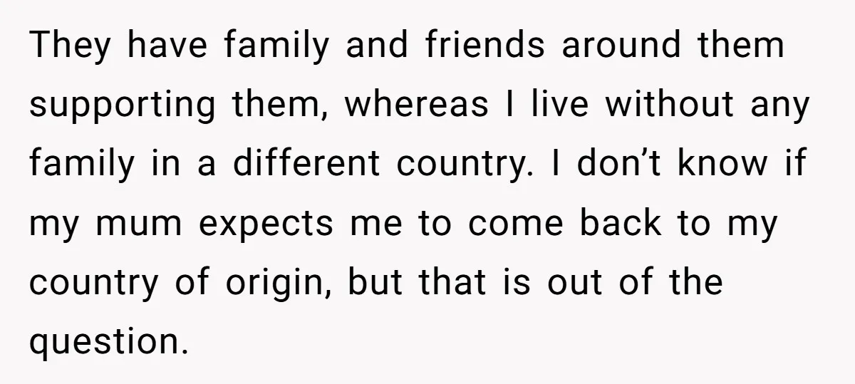 They have family and friends around them supporting them, whereas I live without any family in a different country. I don’t know if my mum expects me to come back...