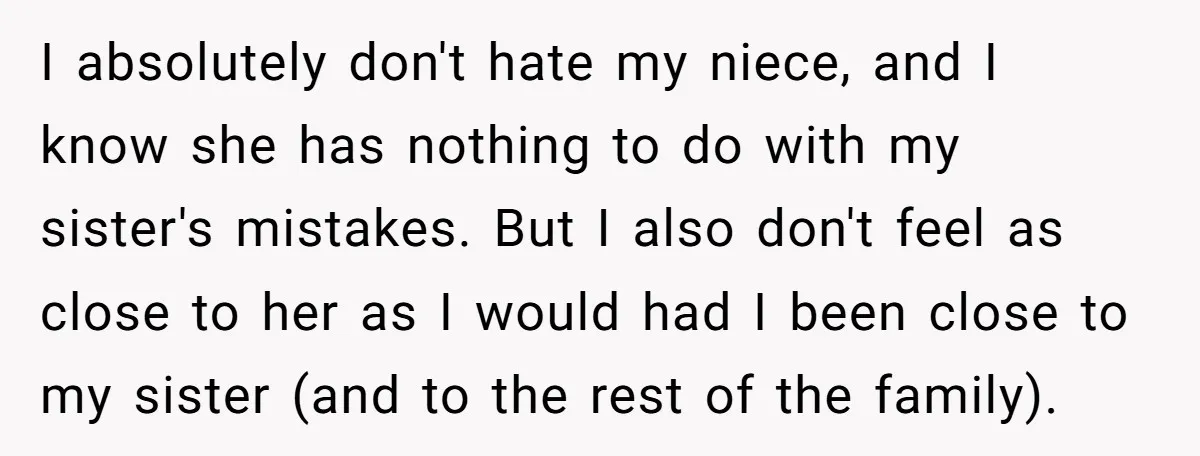 I absolutely don't hate my niece, and I know she has nothing to do with my sister's mistakes. But I also don't feel as close to her as I would...