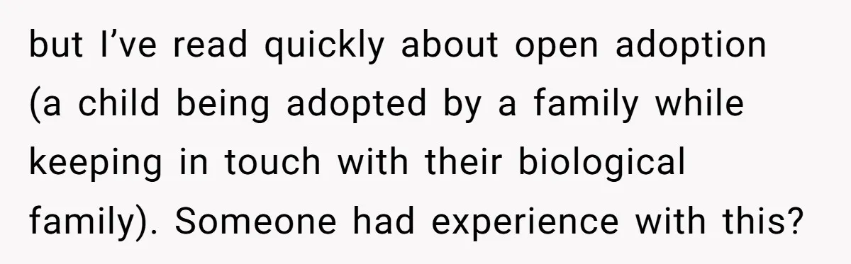 but I’ve read quickly about open adoption (a child being adopted by a family while keeping in touch with their biological family). Someone had experience with this?