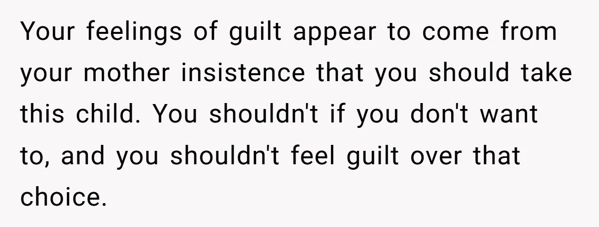 Your feelings of guilt appear to come from your mother insistence that you should take this child. You shouldn't if you don't want to, and you shouldn't feel guilt over...
