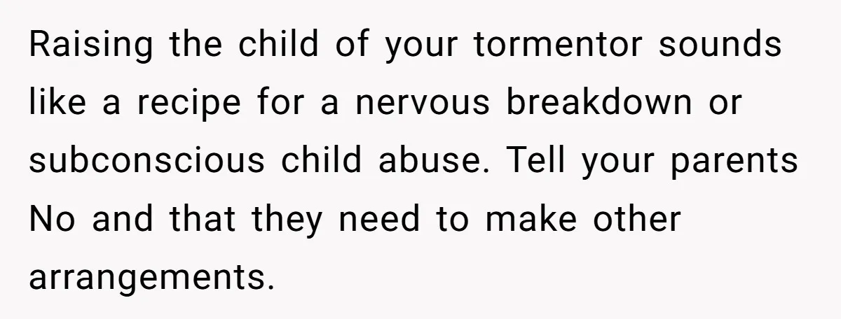 Raising the child of your tormentor sounds like a recipe for a nervous breakdown or subconscious child abuse. Tell your parents No and that they need to make other arrangements.
