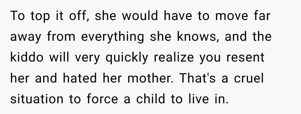 To top it off, she would have to move far away from everything she knows, and the kiddo will very quickly realize you resent her and hated her mother. That's...