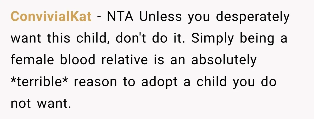 ConvivialKat − NTA Unless you desperately want this child, don't do it. Simply being a female blood relative is an absolutely *terrible* reason to adopt a child you do not...