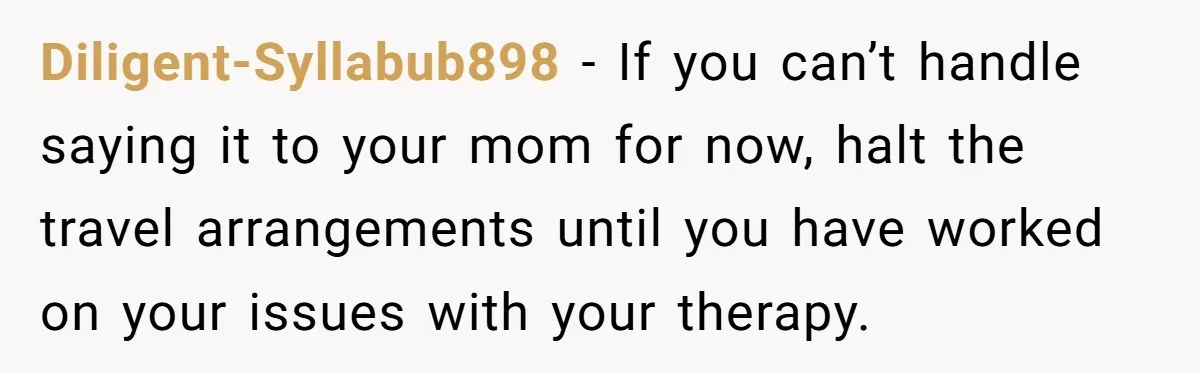 Diligent-Syllabub898 − If you can’t handle saying it to your mom for now, halt the travel arrangements until you have worked on your issues with your therapy.