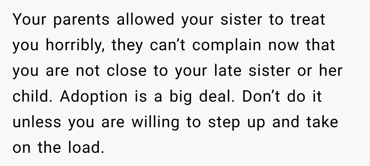 Your parents allowed your sister to treat you horribly, they can’t complain now that you are not close to your late sister or her child. Adoption is a big deal....