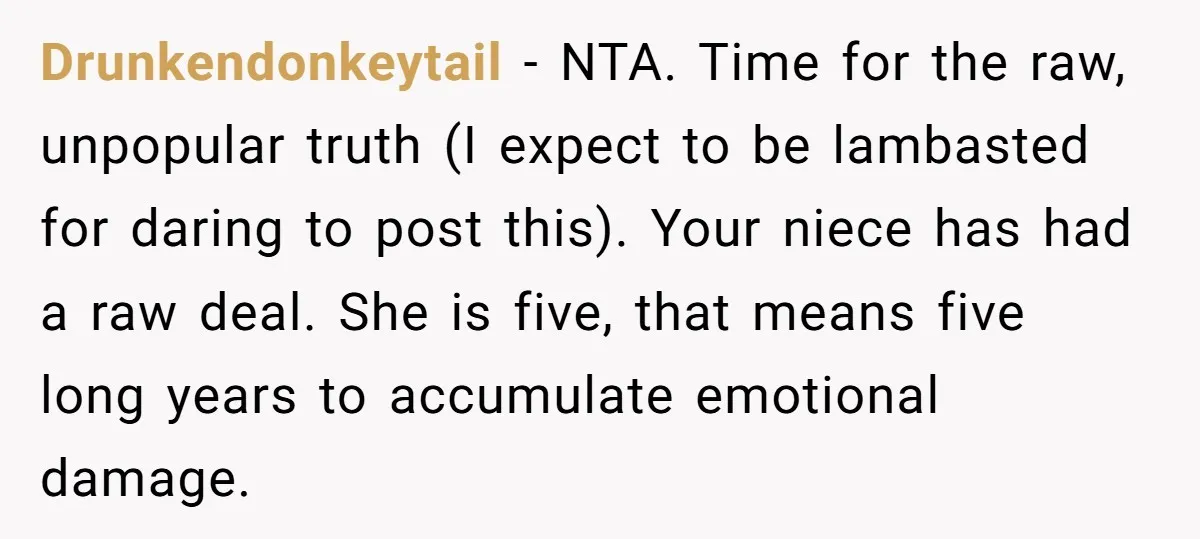 Drunkendonkeytail − NTA. Time for the raw, unpopular truth (I expect to be lambasted for daring to post this). Your niece has had a raw deal. She is five, that...