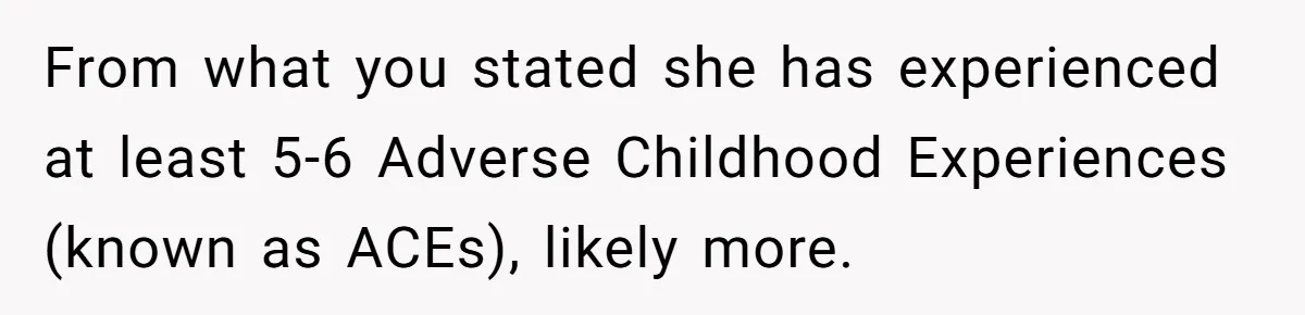 From what you stated she has experienced at least 5-6 Adverse Childhood Experiences (known as ACEs), likely more.
