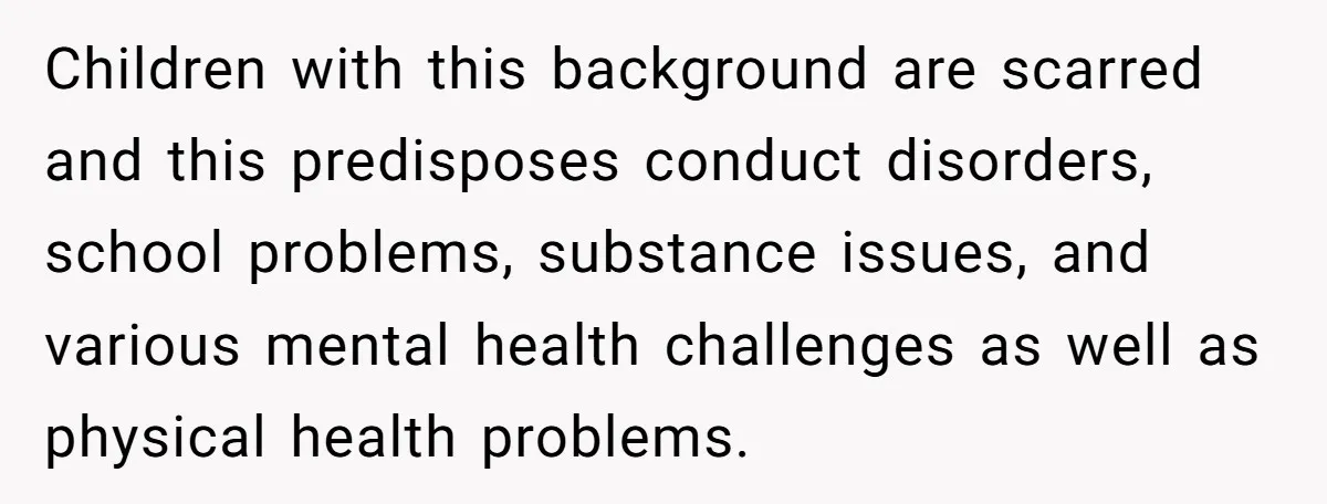 Children with this background are scarred and this predisposes conduct disorders, school problems, substance issues, and various mental health challenges as well as physical health problems.