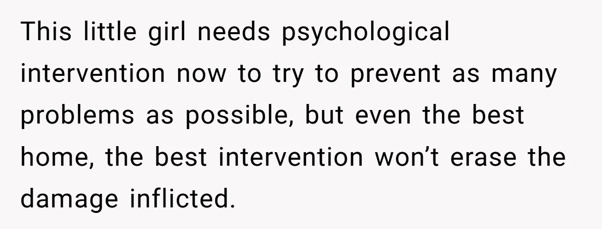 This little girl needs psychological intervention now to try to prevent as many problems as possible, but even the best home, the best intervention won’t erase the damage inflicted.