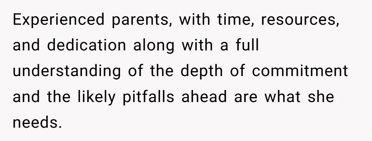 Experienced parents, with time, resources, and dedication along with a full understanding of the depth of commitment and the likely pitfalls ahead are what she needs.