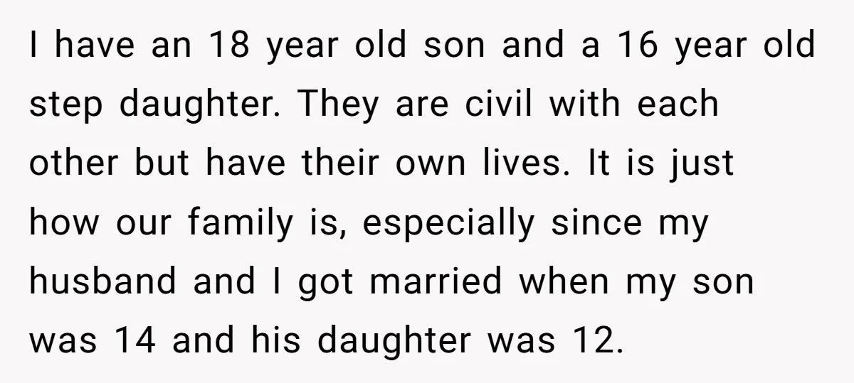 I have an 18 year old son and a 16 year old step daughter. They are civil with each other but have their own lives. It is just how our...