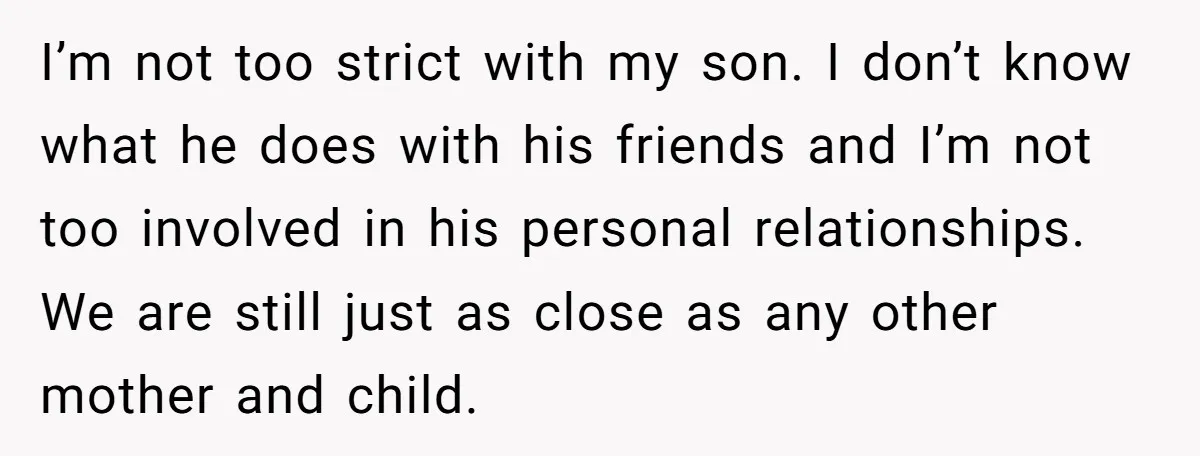 I’m not too strict with my son. I don’t know what he does with his friends and I’m not too involved in his personal relationships. We are still just as...