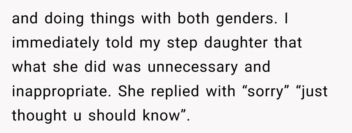 and doing things with both genders. I immediately told my step daughter that what she did was unnecessary and inappropriate. She replied with “sorry” “just thought u should know”.