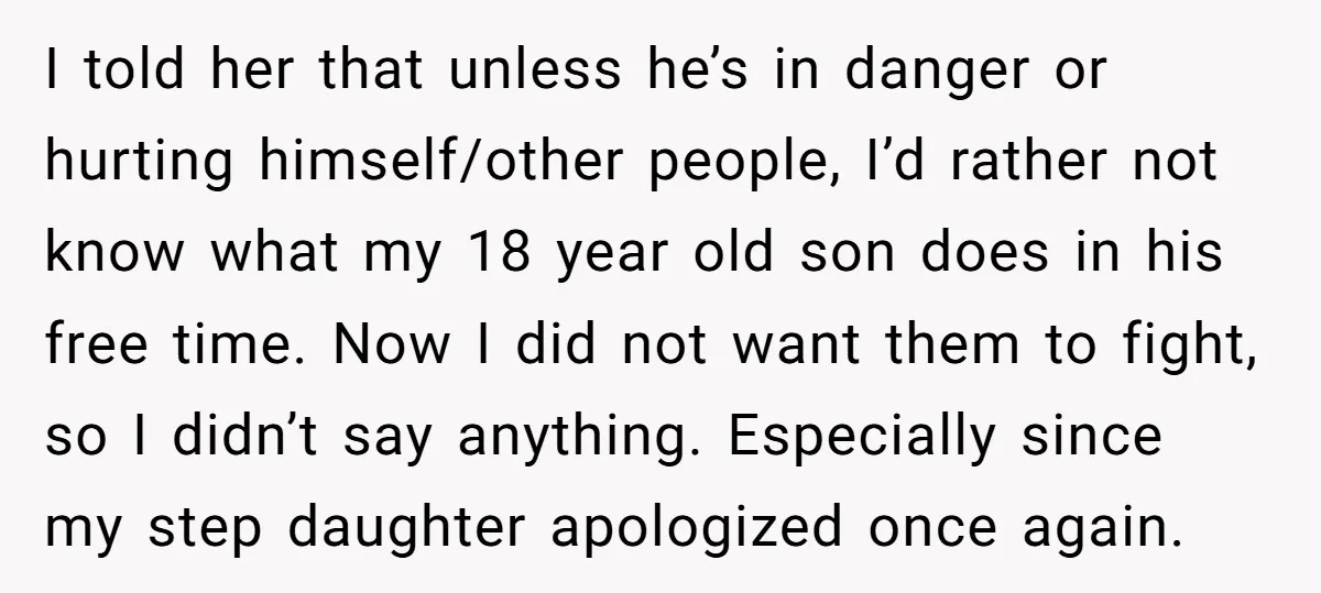 I told her that unless he’s in danger or hurting himself/other people, I’d rather not know what my 18 year old son does in his free time. Now I did...