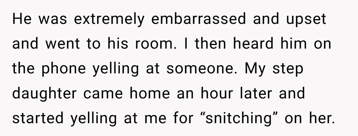 He was extremely embarrassed and upset and went to his room. I then heard him on the phone yelling at someone. My step daughter came home an hour later and...