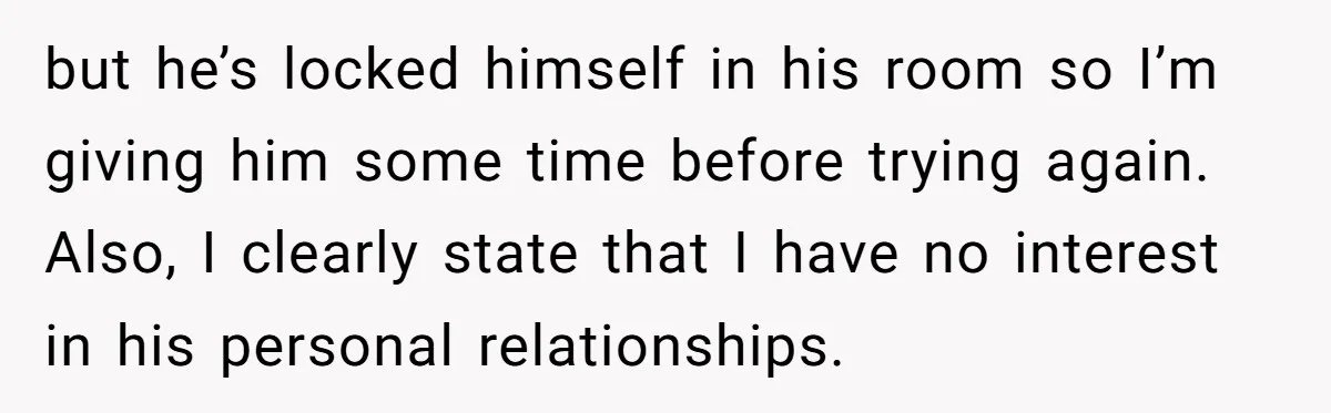 but he’s locked himself in his room so I’m giving him some time before trying again. Also, I clearly state that I have no interest in his personal relationships.