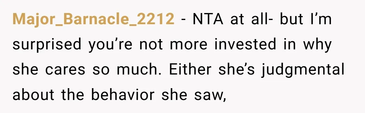 Major_Barnacle_2212 − NTA at all- but I’m surprised you’re not more invested in why she cares so much. Either she’s judgmental about the behavior she saw,