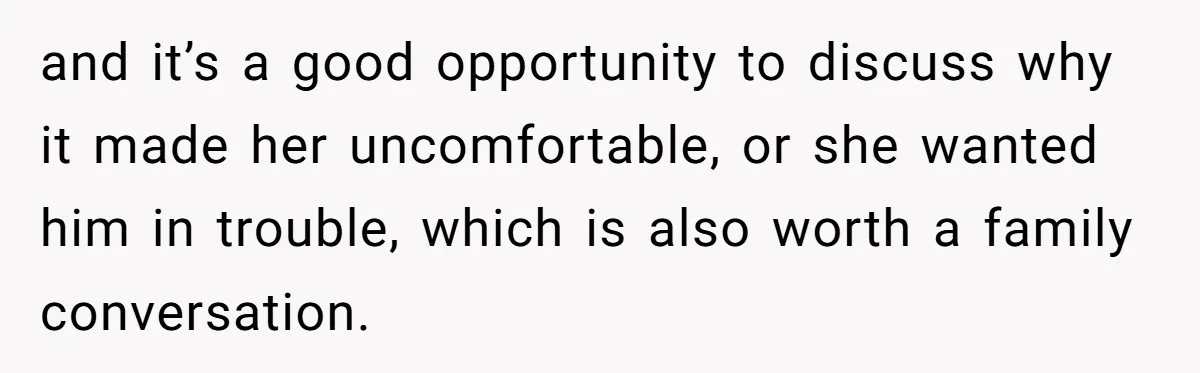 and it’s a good opportunity to discuss why it made her uncomfortable, or she wanted him in trouble, which is also worth a family conversation.