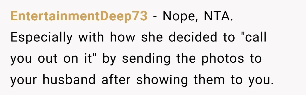 EntertainmentDeep73 − Nope, NTA. Especially with how she decided to "call you out on it" by sending the photos to your husband after showing them to you.