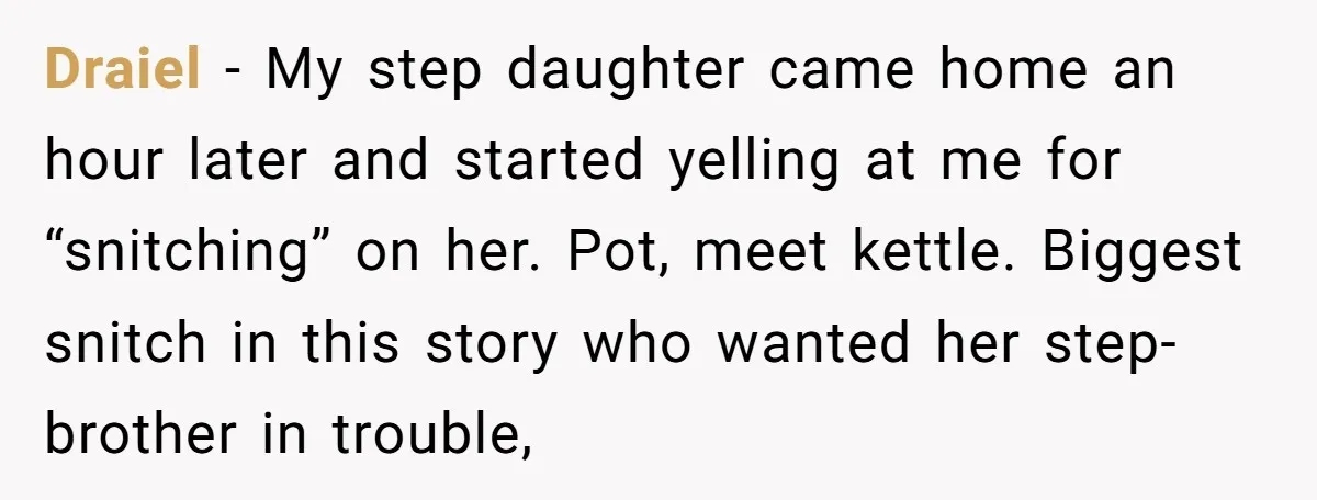 Draiel − My step daughter came home an hour later and started yelling at me for “snitching” on her. Pot, meet kettle. Biggest snitch in this story who wanted her...