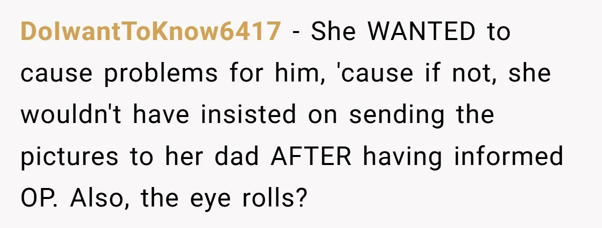 DoIwantToKnow6417 − She WANTED to cause problems for him, 'cause if not, she wouldn't have insisted on sending the pictures to her dad AFTER having informed OP. Also, the eye...