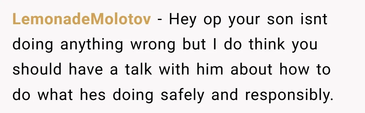 LemonadeMolotov − Hey op your son isnt doing anything wrong but I do think you should have a talk with him about how to do what hes doing safely and...