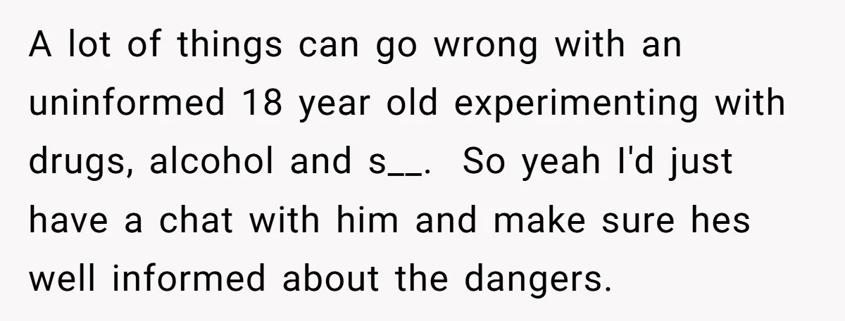 A lot of things can go wrong with an uninformed 18 year old experimenting with drugs, alcohol and s__. So yeah I'd just have a chat with him and make...