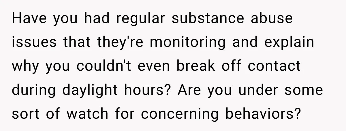 Have you had regular substance abuse issues that they're monitoring and explain why you couldn't even break off contact during daylight hours? Are you under some sort of watch for...