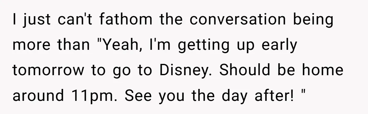 I just can't fathom the conversation being more than "Yeah, I'm getting up early tomorrow to go to Disney. Should be home around 11pm. See you the day after! "