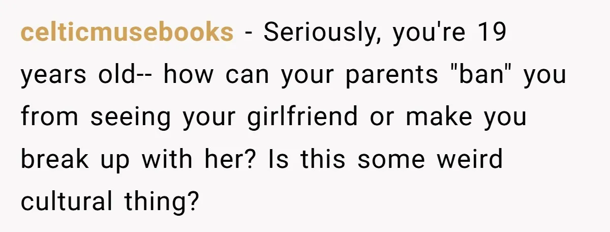 celticmusebooks − Seriously, you're 19 years old-- how can your parents "ban" you from seeing your girlfriend or make you break up with her? Is this some weird cultural thing?