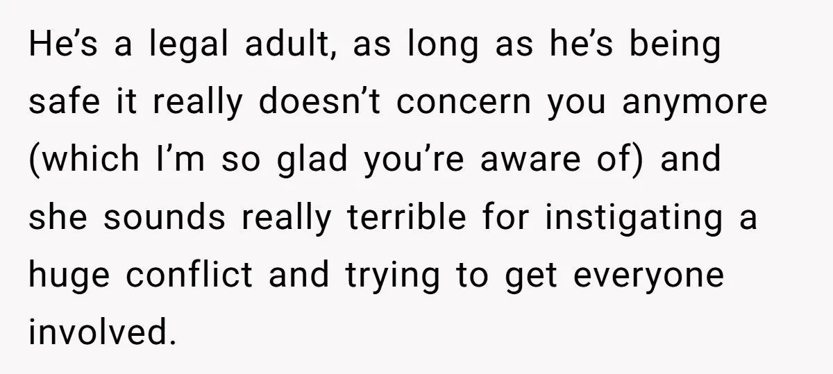 He’s a legal adult, as long as he’s being safe it really doesn’t concern you anymore (which I’m so glad you’re aware of) and she sounds really terrible for instigating...