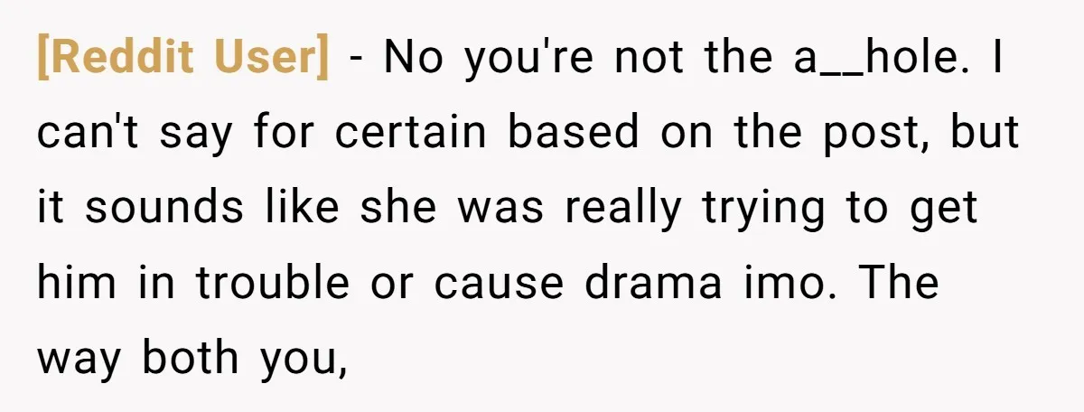 [Reddit User] − No you're not the a__hole. I can't say for certain based on the post, but it sounds like she was really trying to get him in trouble...