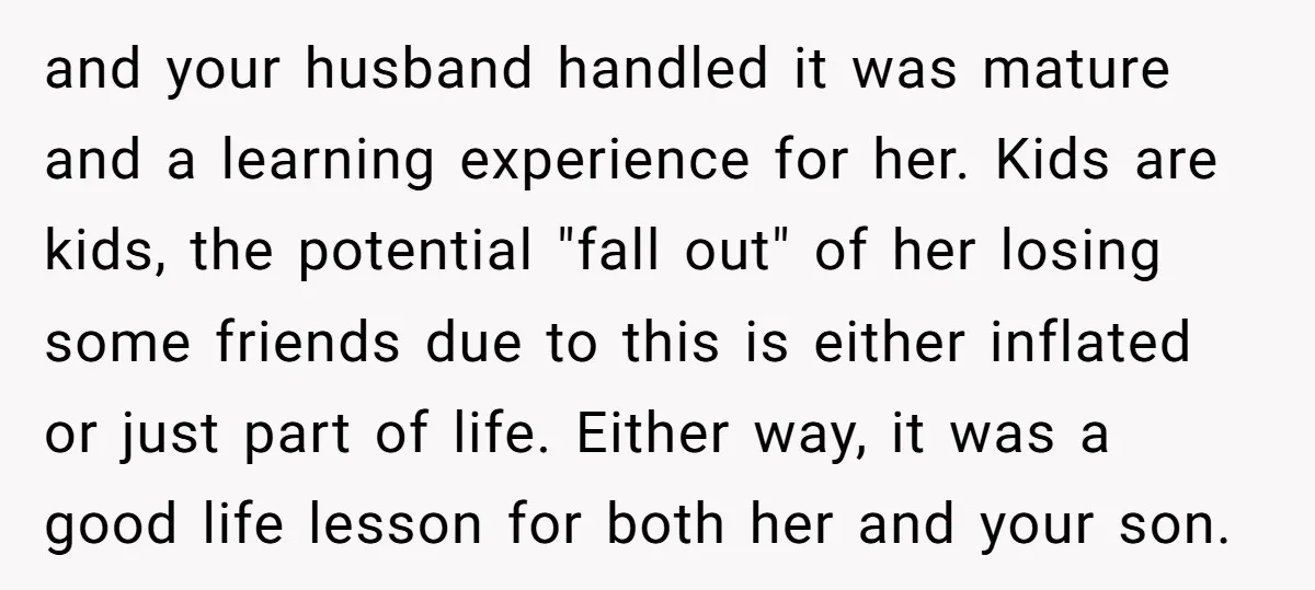 and your husband handled it was mature and a learning experience for her. Kids are kids, the potential "fall out" of her losing some friends due to this is either...
