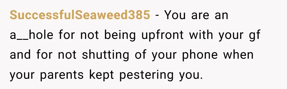 SuccessfulSeaweed385 − You are an a__hole for not being upfront with your gf and for not shutting of your phone when your parents kept pestering you.