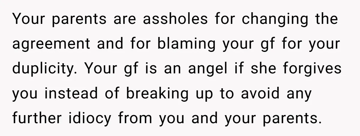Your parents are assholes for changing the agreement and for blaming your gf for your duplicity. Your gf is an angel if she forgives you instead of breaking up to...