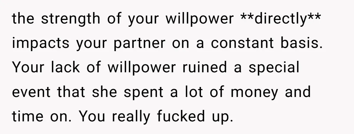 the strength of your willpower **directly** impacts your partner on a constant basis. Your lack of willpower ruined a special event that she spent a lot of money and time...