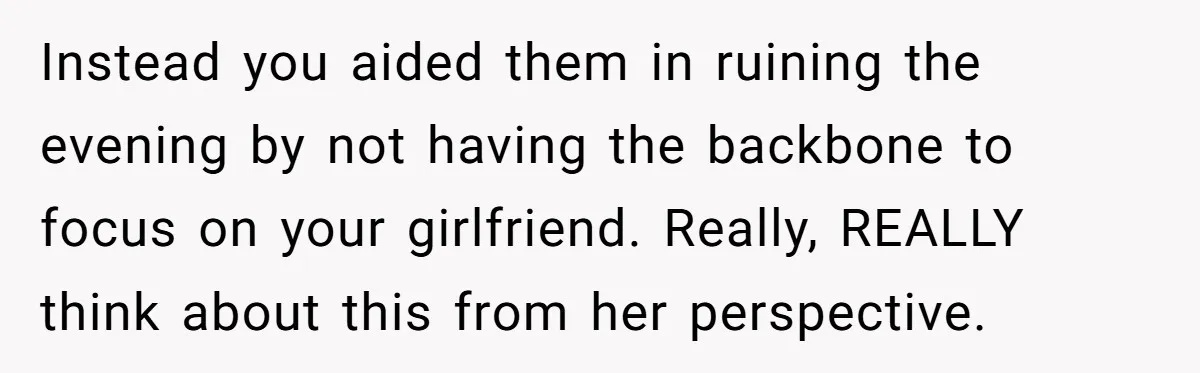 Instead you aided them in ruining the evening by not having the backbone to focus on your girlfriend. Really, REALLY think about this from her perspective.