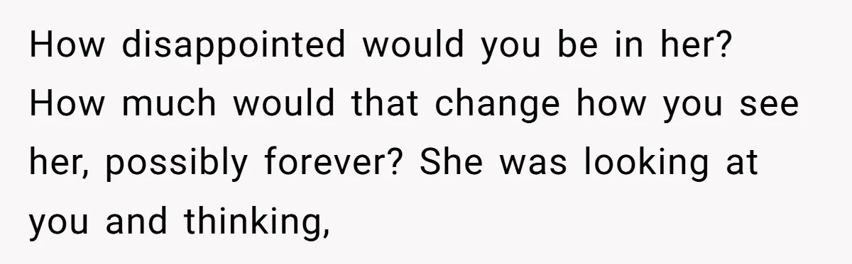How disappointed would you be in her? How much would that change how you see her, possibly forever? She was looking at you and thinking,
