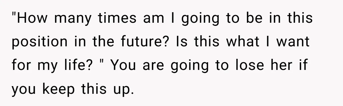 "How many times am I going to be in this position in the future? Is this what I want for my life? " You are going to lose her if...
