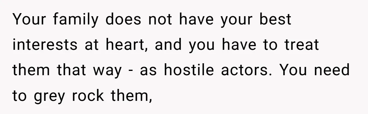 Your family does not have your best interests at heart, and you have to treat them that way - as hostile actors. You need to grey rock them,