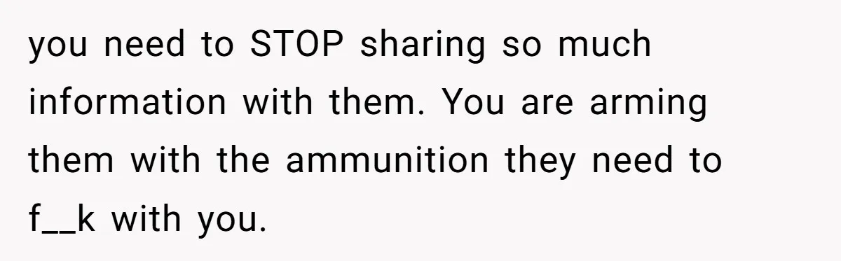 you need to STOP sharing so much information with them. You are arming them with the ammunition they need to f__k with you.