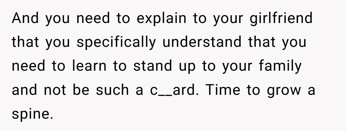 And you need to explain to your girlfriend that you specifically understand that you need to learn to stand up to your family and not be such a c__ard. Time...