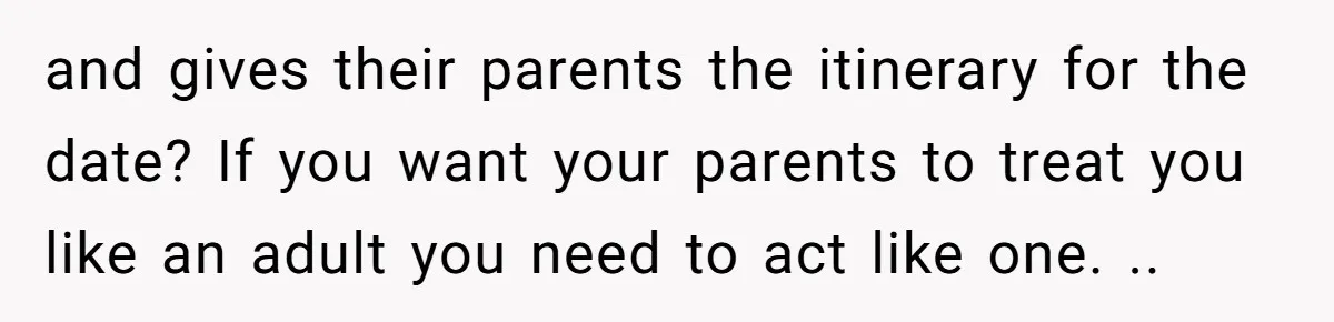 and gives their parents the itinerary for the date? If you want your parents to treat you like an adult you need to act like one. ..