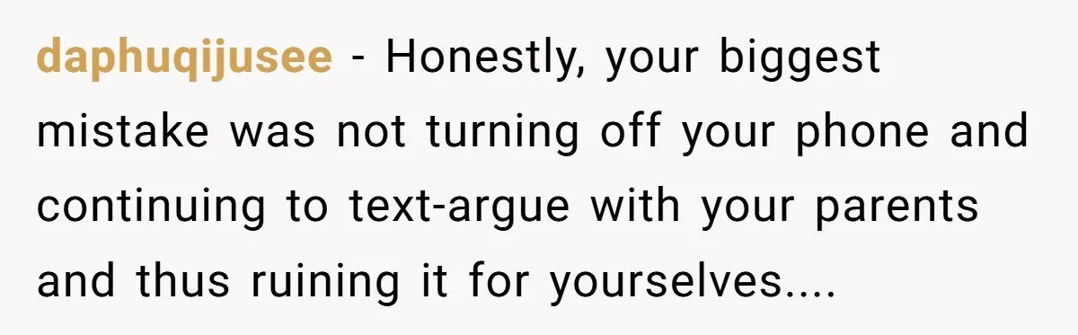 daphuqijusee − Honestly, your biggest mistake was not turning off your phone and continuing to text-argue with your parents and thus ruining it for yourselves....