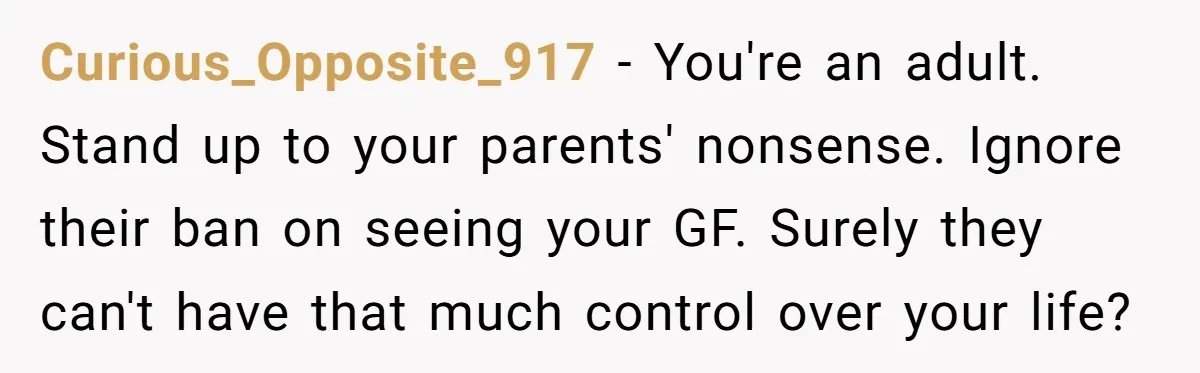 Curious_Opposite_917 − You're an adult. Stand up to your parents' nonsense. Ignore their ban on seeing your GF. Surely they can't have that much control over your life?