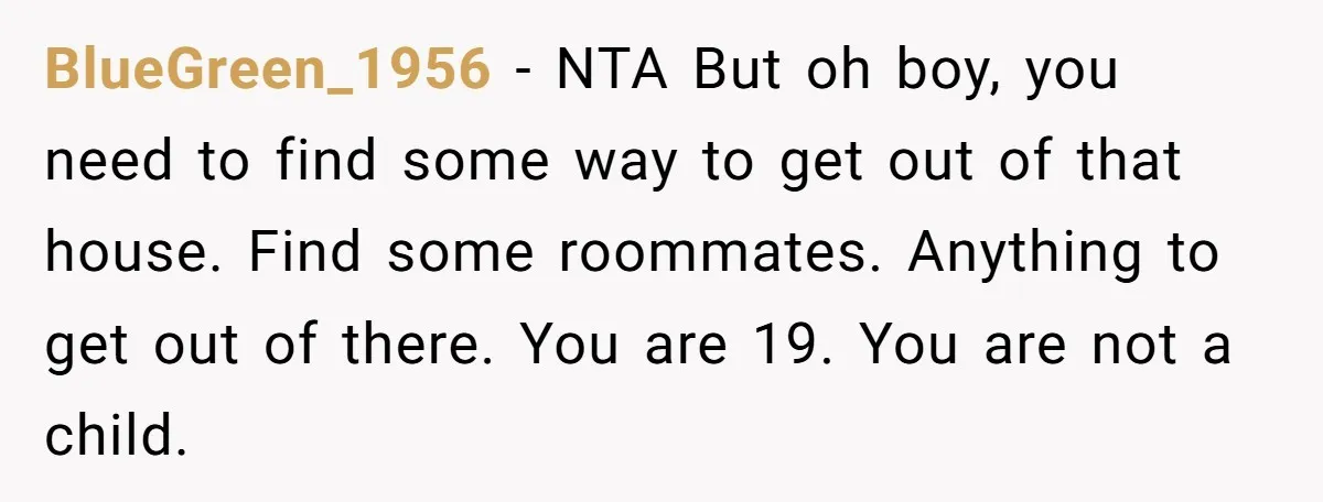 BlueGreen_1956 − NTA But oh boy, you need to find some way to get out of that house. Find some roommates. Anything to get out of there. You are 19....