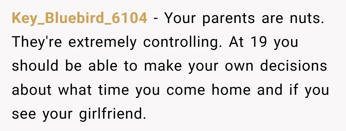 Key_Bluebird_6104 − Your parents are nuts. They're extremely controlling. At 19 you should be able to make your own decisions about what time you come home and if you see...
