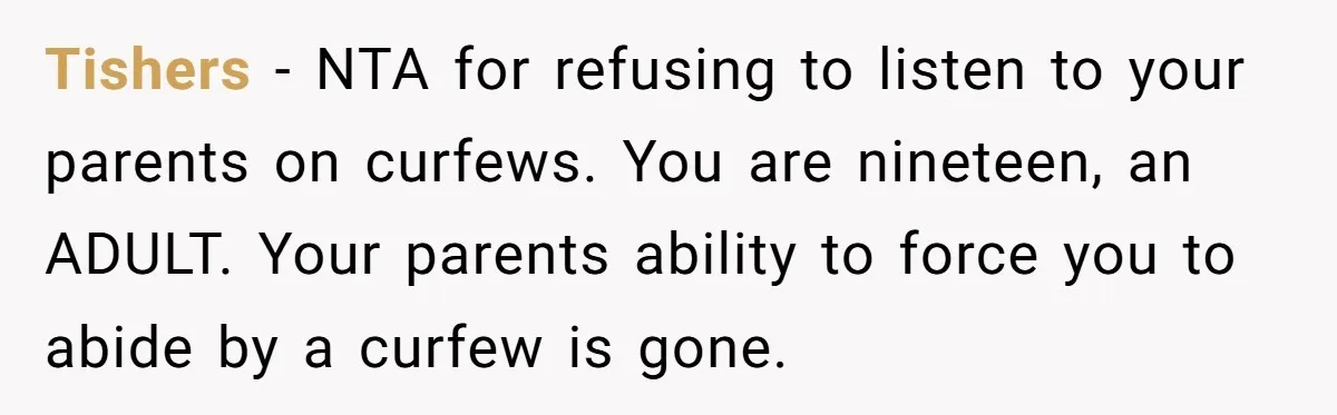 Tishers − NTA for refusing to listen to your parents on curfews. You are nineteen, an ADULT. Your parents ability to force you to abide by a curfew is gone.
